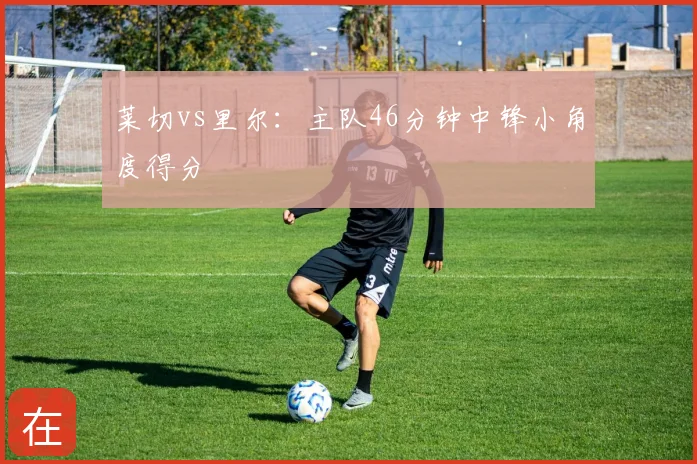 莱切vs里尔：主队46分钟中锋小角度得分